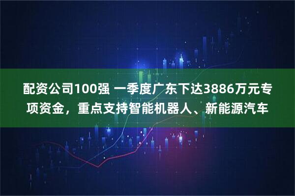 配资公司100强 一季度广东下达3886万元专项资金，重点支持智能机器人、新能源汽车