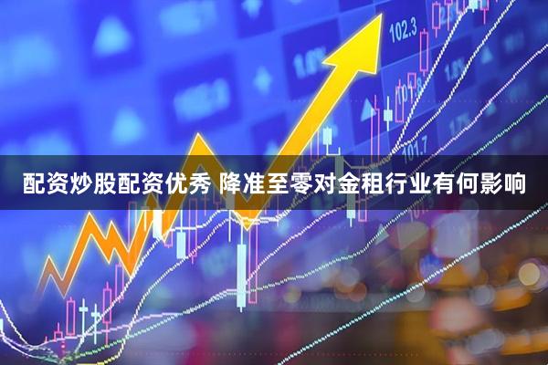 配资炒股配资优秀 降准至零对金租行业有何影响