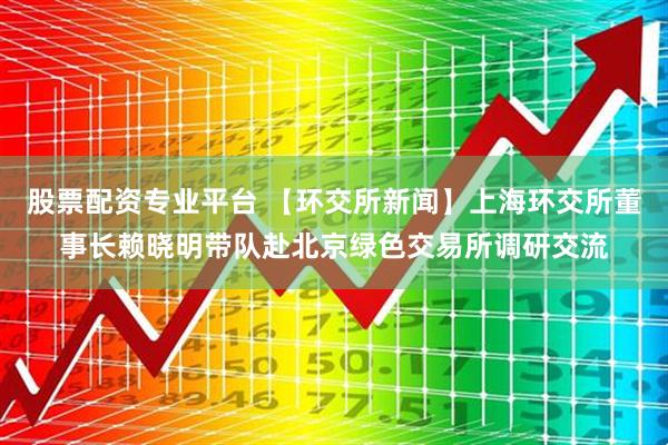 股票配资专业平台 【环交所新闻】上海环交所董事长赖晓明带队赴北京绿色交易所调研交流