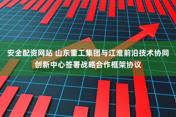 安全配资网站 山东重工集团与江淮前沿技术协同创新中心签署战略合作框架协议