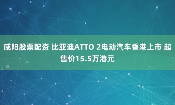 咸阳股票配资 比亚迪ATTO 2电动汽车香港上市 起售价15.5万港元