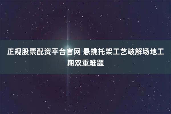 正规股票配资平台官网 悬挑托架工艺破解场地工期双重难题