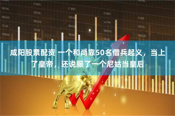 咸阳股票配资 一个和尚靠50名僧兵起义，当上了皇帝，还说服了一个尼姑当皇后