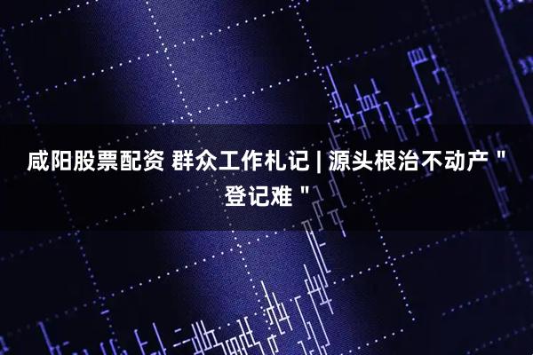 咸阳股票配资 群众工作札记 | 源头根治不动产＂登记难＂