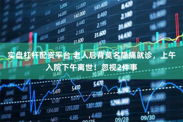 实盘杠杆配资平台 老人后背莫名隐痛就诊，上午入院下午离世！忽视2件事