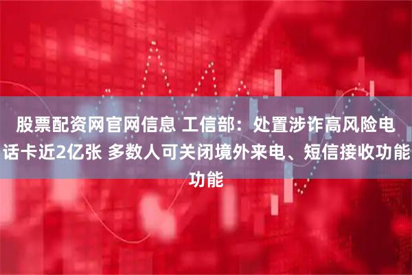 股票配资网官网信息 工信部：处置涉诈高风险电话卡近2亿张 多数人可关闭境外来电、短信接收功能