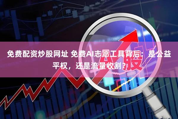免费配资炒股网址 免费AI志愿工具背后：是公益平权，还是流量收割？