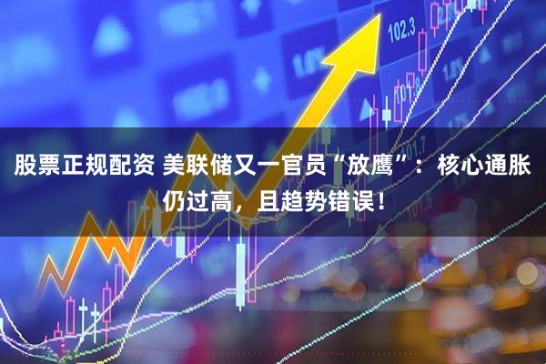 股票正规配资 美联储又一官员“放鹰”：核心通胀仍过高，且趋势错误！