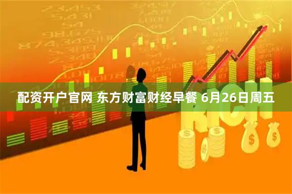 配资开户官网 东方财富财经早餐 6月26日周五