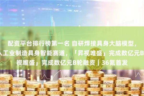 配资平台排行榜第一名 自研焊接具身大脑模型，以“智能焊工”切入工业制造具身智能赛道，「昇视唯盛」完成数亿元B轮融资｜36氪首发