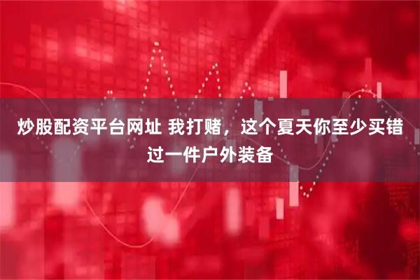 炒股配资平台网址 我打赌，这个夏天你至少买错过一件户外装备