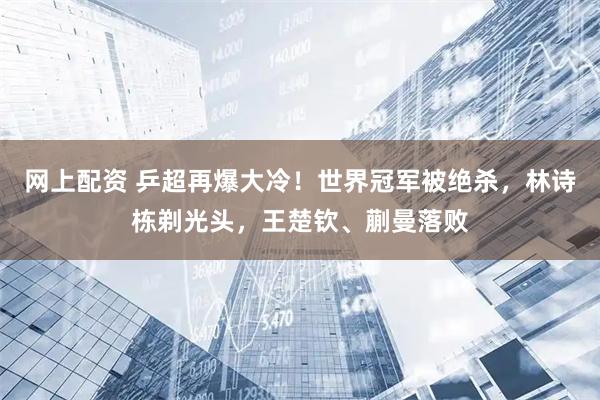网上配资 乒超再爆大冷！世界冠军被绝杀，林诗栋剃光头，王楚钦、蒯曼落败