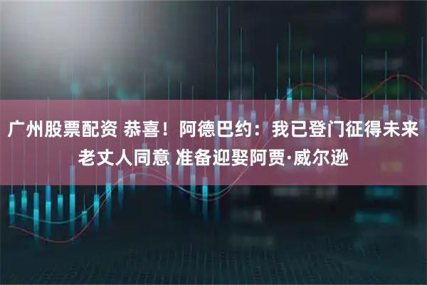 广州股票配资 恭喜！阿德巴约：我已登门征得未来老丈人同意 准备迎娶阿贾·威尔逊