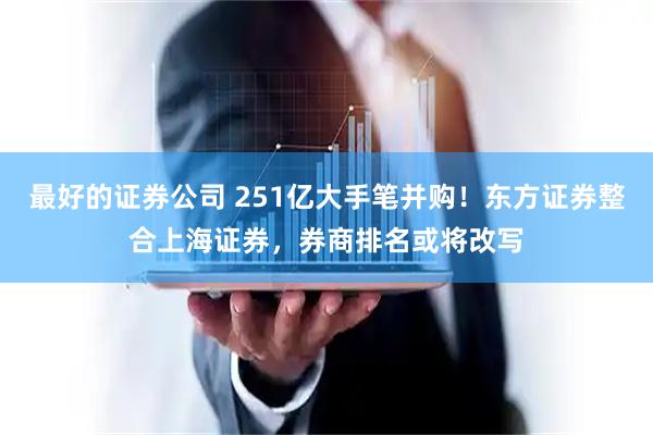 最好的证券公司 251亿大手笔并购！东方证券整合上海证券，券商排名或将改写