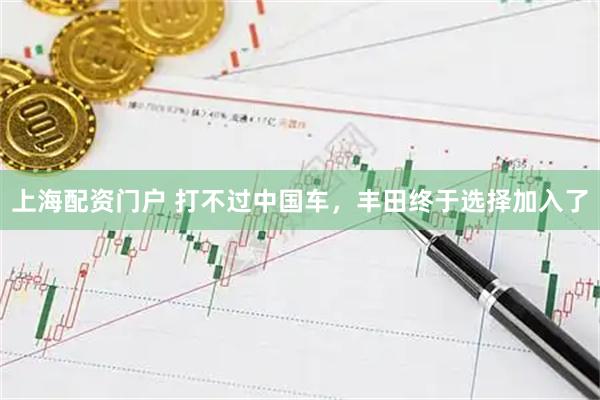 上海配资门户 打不过中国车，丰田终于选择加入了