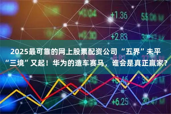 2025最可靠的网上股票配资公司 “五界”未平“三境”又起！华为的造车赛马，谁会是真正赢家？