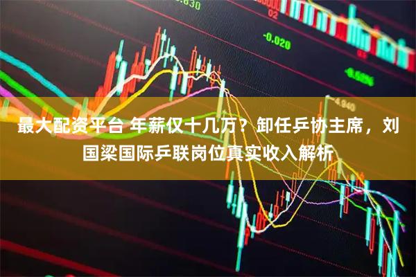 最大配资平台 年薪仅十几万？卸任乒协主席，刘国梁国际乒联岗位真实收入解析