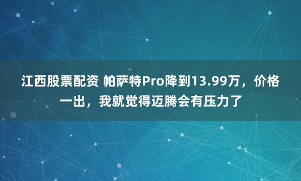 江西股票配资 帕萨特Pro降到13.99万，价格一出，我就觉得迈腾会有压力了