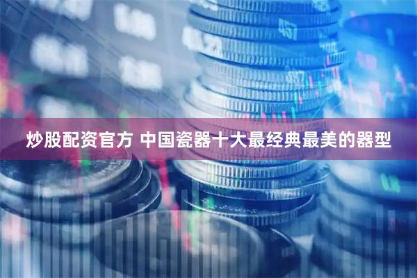 炒股配资官方 中国瓷器十大最经典最美的器型