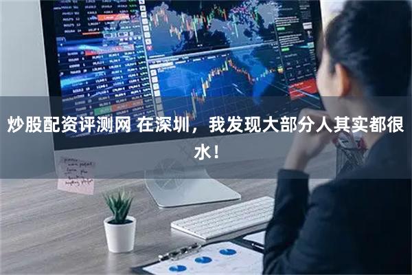 炒股配资评测网 在深圳，我发现大部分人其实都很水！